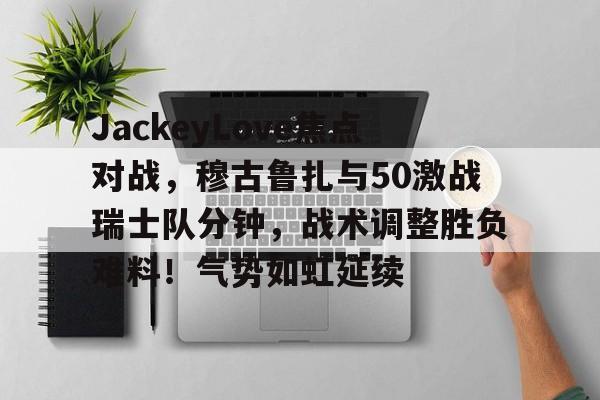 九游app最新版下载安装-JackeyLove焦点对战，穆古鲁扎与50激战瑞士队分钟，战术调整胜负难料！气势如虹延续的简单介绍-九游app最新版下载安装